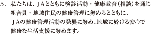 私たちは、ＪＡとともに検診活動・健康教育（相談）を通じ組合員・地域住民の健康管理に努めるとともに、ＪＡの健康管理活動の発展に努め、地域に於ける安心で健康な生活支援に努めます。